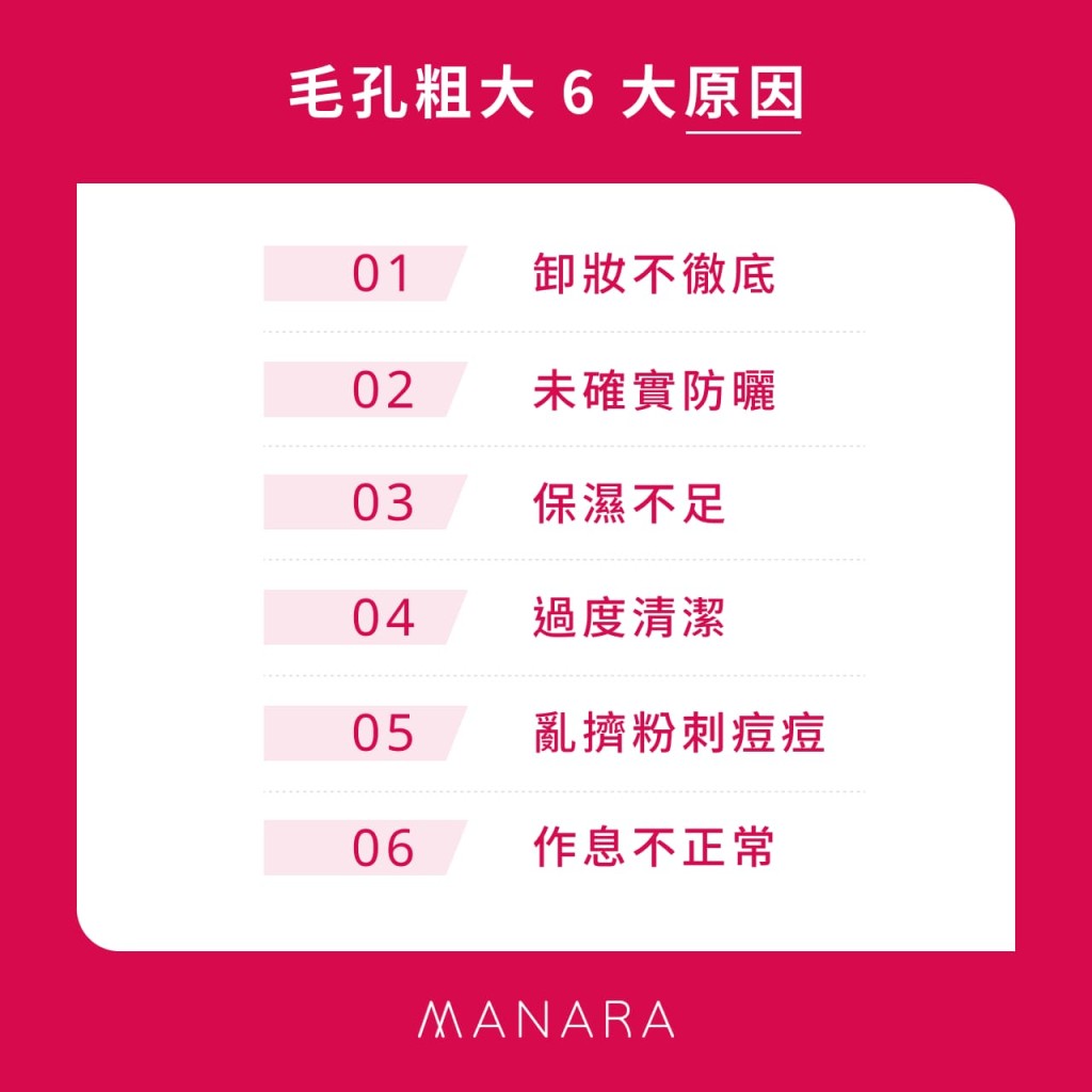 6 大毛孔粗大原因
01 卸妝不徹底
02 未確實防曬
03 保濕不足
04 過度清潔
05 亂擠粉刺痘痘
06 作息不正常