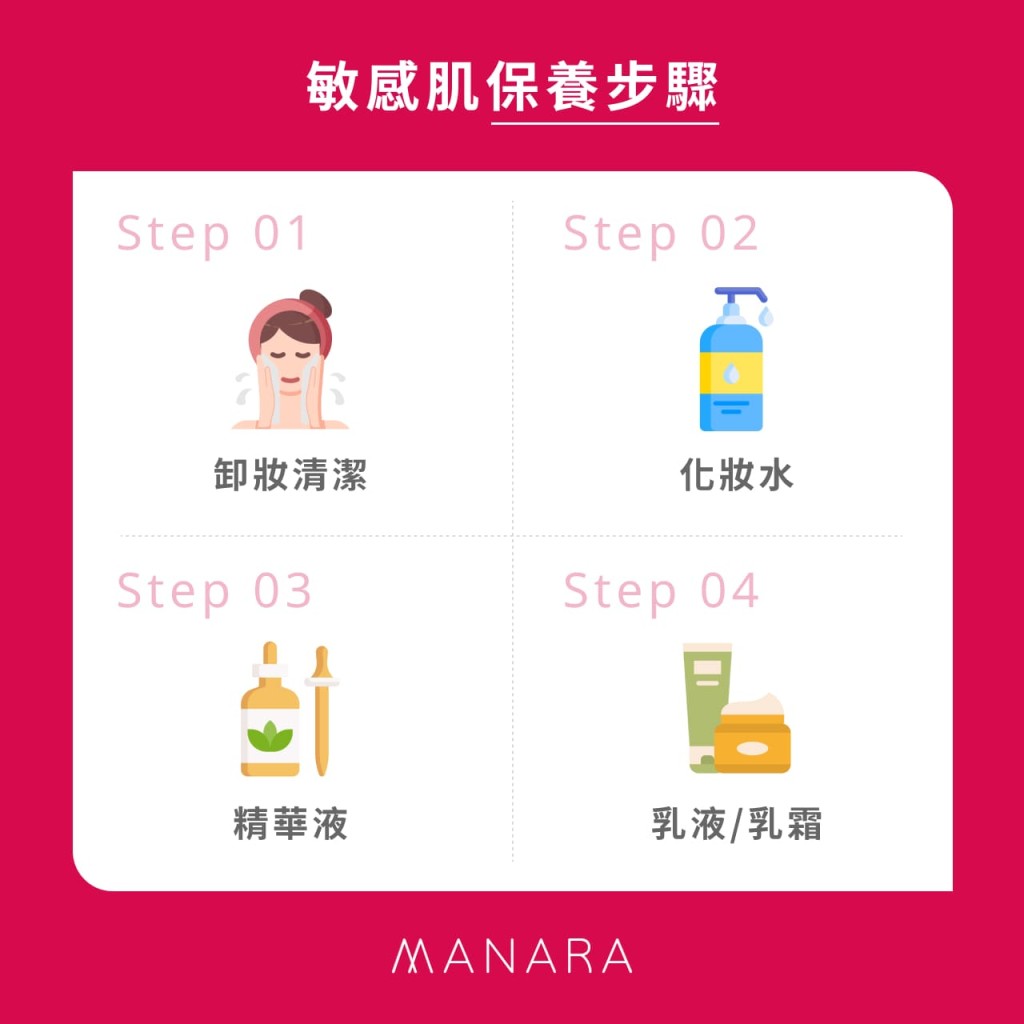 敏感肌保養步驟
Step 01 卸妝清潔
Step 02 化妝水
Step 03 精華液
Step 04 乳液/乳霜